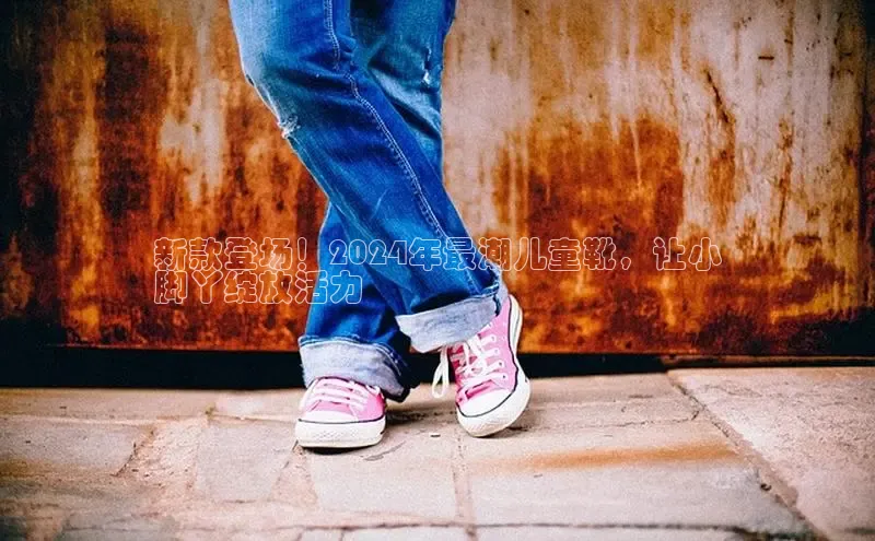 意昂3平台客服小红书新款登场！2024年最潮儿童靴，让小
脚丫绽放活力