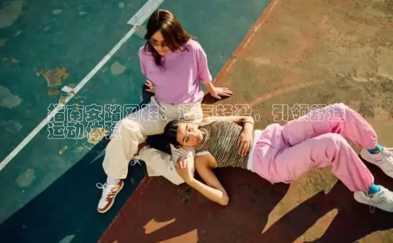 意昂3手机版官网百度众测指南安踏网鞋：透气轻盈，引领舒适
运动体验