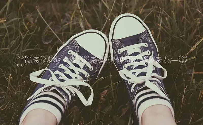 意昂3手机版官网百度众测**长高神器：平均增高运动鞋助你成就高人一等
**