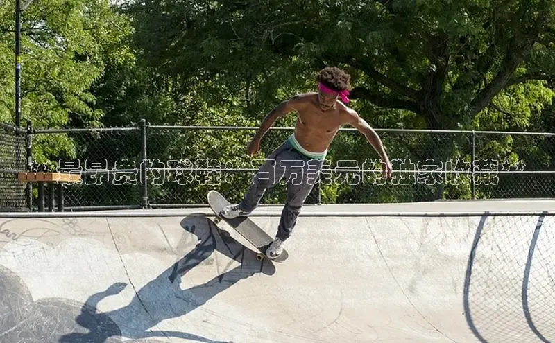 意昂3手机版官网字节跳动**最昂贵的球鞋：百万美元的独家收藏**