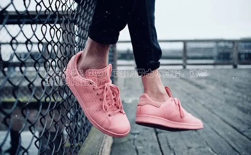 意昂3平台注册网页版轻美电器夏季必备：2024 年潮爆男士小白鞋，让你
引领时尚潮流