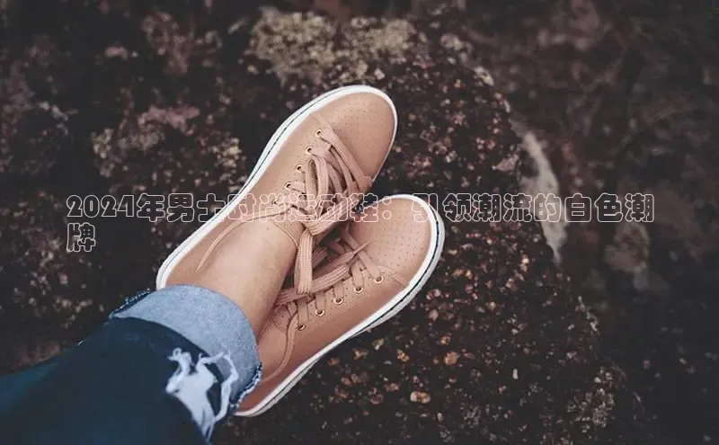 意昂3官网入口百度手机输入法2024年男士时尚运动鞋：引领潮流的白色潮
牌