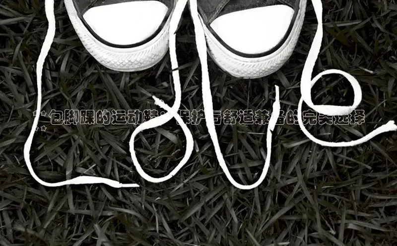 意昂3官网登陆入口百度Apollo**包脚踝的运动鞋：保护与舒适兼备的完美选择
**