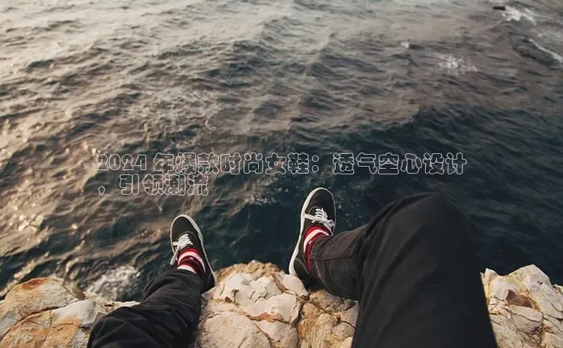 意昂3官网登陆入口百度手机卫士2024 年爆款时尚女鞋：透气空心设计
，引领潮流