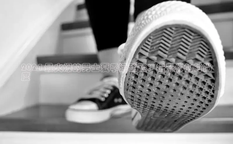 意昂3手机版登陆入口在哪里网易2024 最火爆的男士夏季运动鞋：提升你的时尚
度